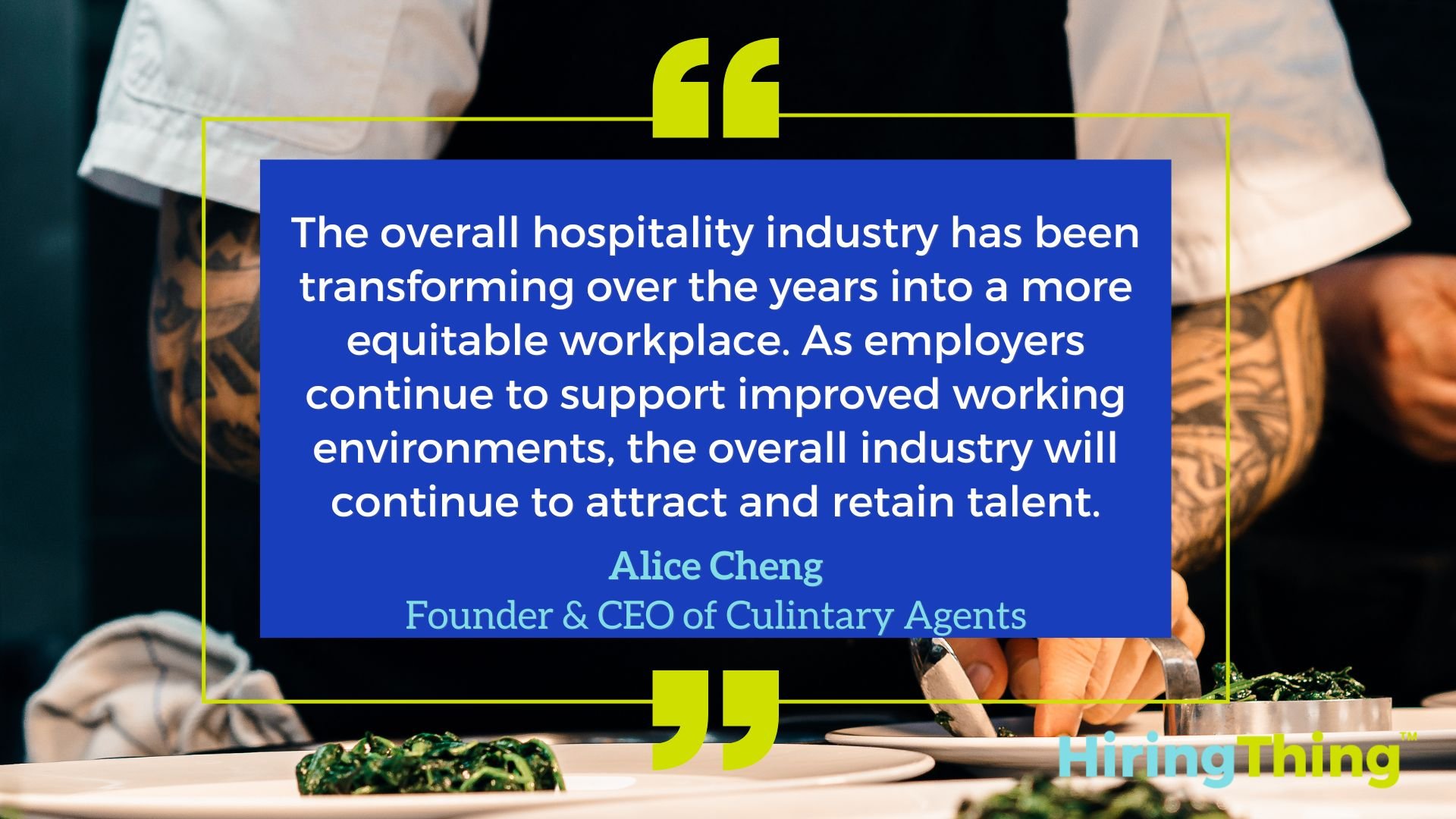 The overall hospitality industry has been transforming over the years into a more equitable workplace. As employers continue to support improved working environments, the overall industry will continue to attract and retain talent. - Alice Cheng, Founder and CEO of Culinary Agents